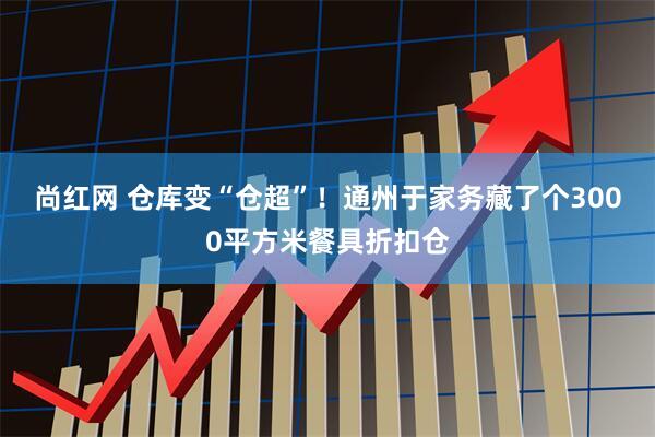 尚红网 仓库变“仓超”！通州于家务藏了个3000平方米餐具折扣仓