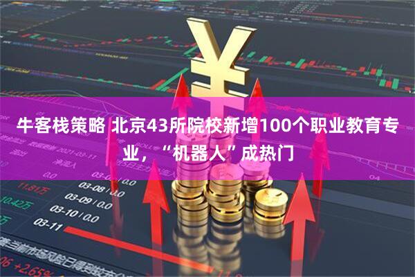 牛客栈策略 北京43所院校新增100个职业教育专业，“机器人”成热门