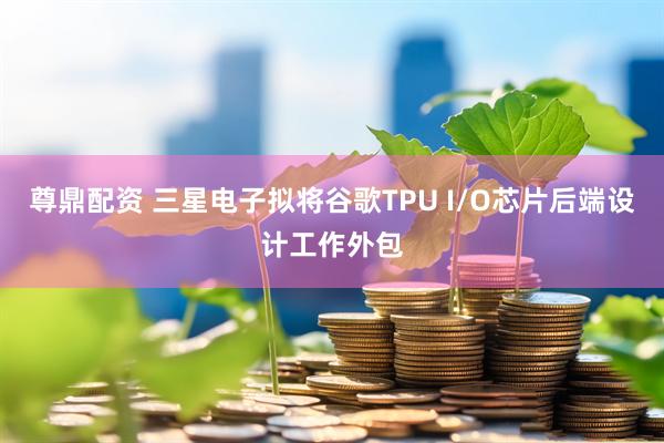 尊鼎配资 三星电子拟将谷歌TPU I/O芯片后端设计工作外包