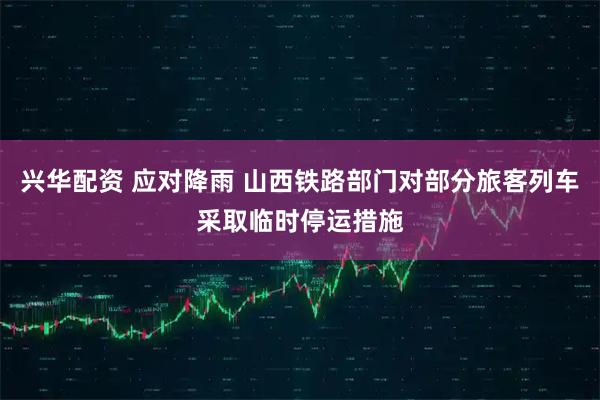 兴华配资 应对降雨 山西铁路部门对部分旅客列车采取临时停运措施