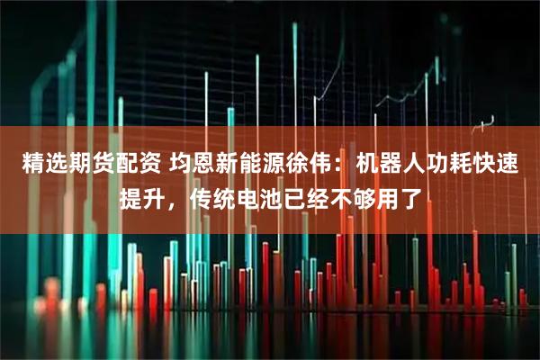 精选期货配资 均恩新能源徐伟:机器人功耗快速提升,传统电池已经不够用了
