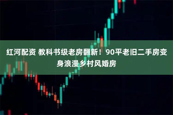 红河配资 教科书级老房翻新！90平老旧二手房变身浪漫乡村风婚房