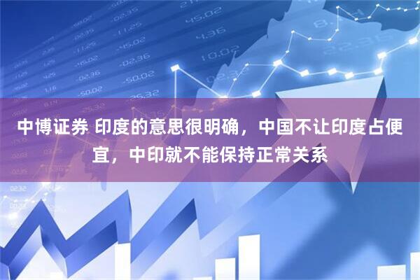 中博证券 印度的意思很明确，中国不让印度占便宜，中印就不能保持正常关系