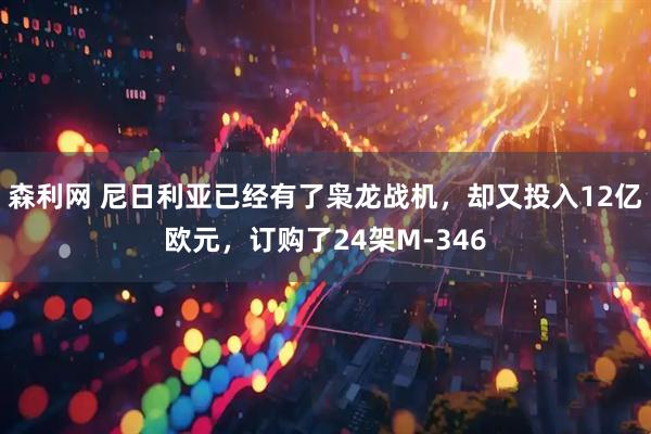 森利网 尼日利亚已经有了枭龙战机，却又投入12亿欧元，订购了24架M-346