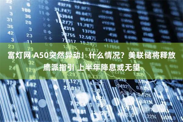 富灯网 A50突然异动！什么情况？美联储将释放鹰派指引 上半年降息或无望