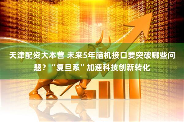天津配资大本营 未来5年脑机接口要突破哪些问题?“复旦系”加速科技创新转化