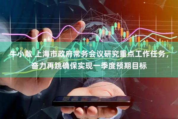 牛小散 上海市政府常务会议研究重点工作任务，奋力再跳确保实现一季度预期目标