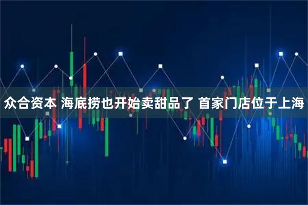 众合资本 海底捞也开始卖甜品了 首家门店位于上海