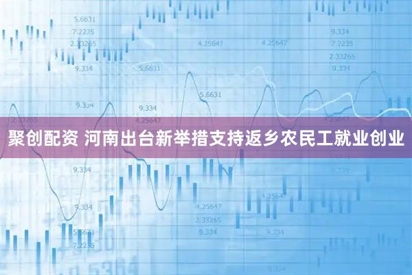 聚创配资 河南出台新举措支持返乡农民工就业创业