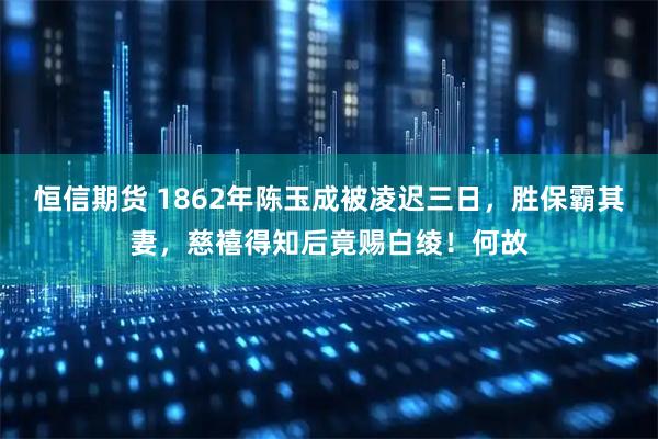 恒信期货 1862年陈玉成被凌迟三日，胜保霸其妻，慈禧得知后竟赐白绫！何故
