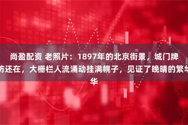 尚盈配资 老照片:1897年的北京街景,城门牌坊还在,大栅栏人流涌动挂满幌子,见证了晚晴的繁华