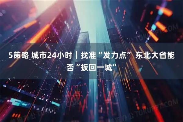 5策略 城市24小时｜找准“发力点” 东北大省能否“扳回一城”