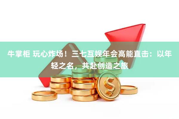 牛掌柜 玩心炸场！三七互娱年会高能直击：以年轻之名，共赴创造之旅