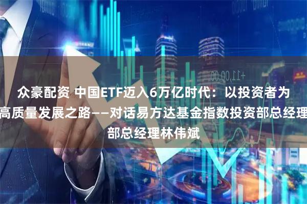 众豪配资 中国ETF迈入6万亿时代：以投资者为中心的高质量发展之路——对话易方达基金指数投资部总经理林伟斌