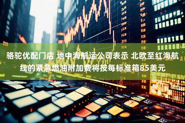 骆驼优配门店 地中海航运公司表示 北欧至红海航线的紧急燃油附加费将按每标准箱85美元