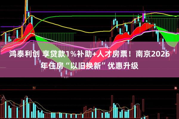 鸿泰利创 享贷款1%补助+人才房票！南京2026年住房“以旧换新”优惠升级