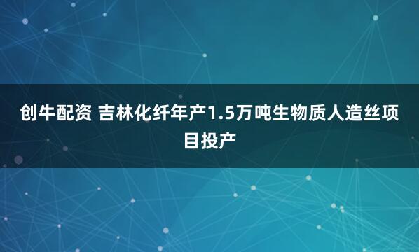 创牛配资 吉林化纤年产1.5万吨生物质人造丝项目投产