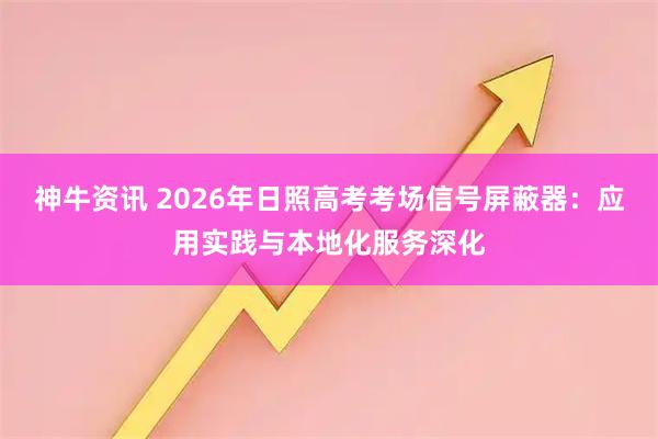 神牛资讯 2026年日照高考考场信号屏蔽器：应用实践与本地化服务深化