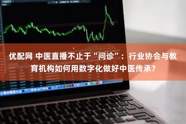 优配网 中医直播不止于“问诊”：行业协会与教育机构如何用数字化做好中医传承？