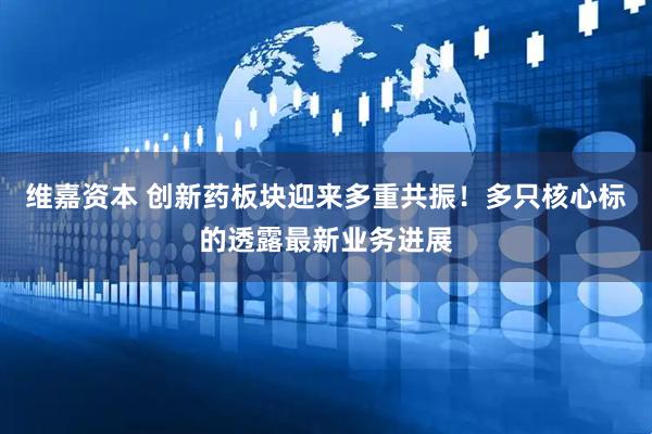 维嘉资本 创新药板块迎来多重共振！多只核心标的透露最新业务进展