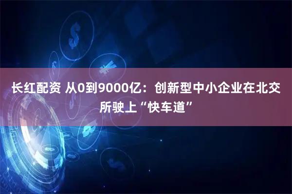 长红配资 从0到9000亿：创新型中小企业在北交所驶上“快车道”