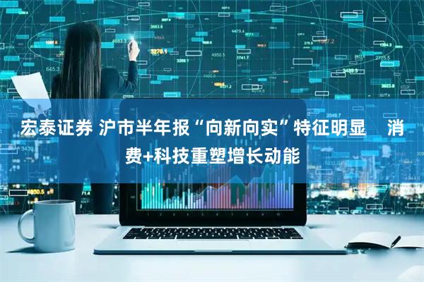 宏泰证券 沪市半年报“向新向实”特征明显    消费+科技重塑增长动能