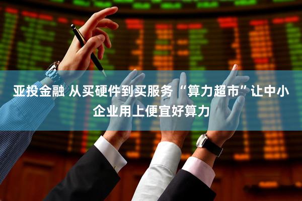 亚投金融 从买硬件到买服务 “算力超市”让中小企业用上便宜好算力