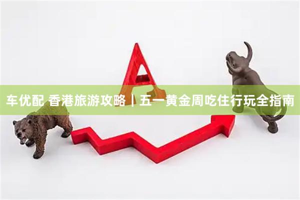 车优配 香港旅游攻略｜五一黄金周吃住行玩全指南