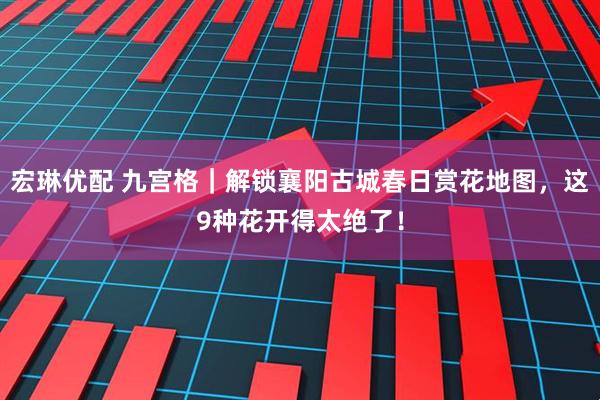 宏琳优配 九宫格｜解锁襄阳古城春日赏花地图，这9种花开得太绝了！