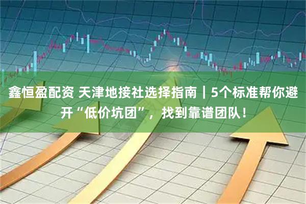 鑫恒盈配资 天津地接社选择指南｜5个标准帮你避开“低价坑团”，找到靠谱团队！