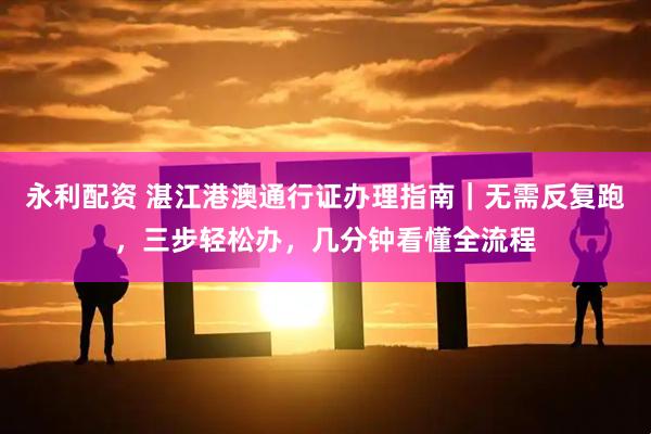 永利配资 湛江港澳通行证办理指南|无需反复跑,三步轻松办,几分钟看懂全流程