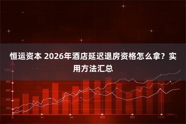 恒运资本 2026年酒店延迟退房资格怎么拿？实用方法汇总
