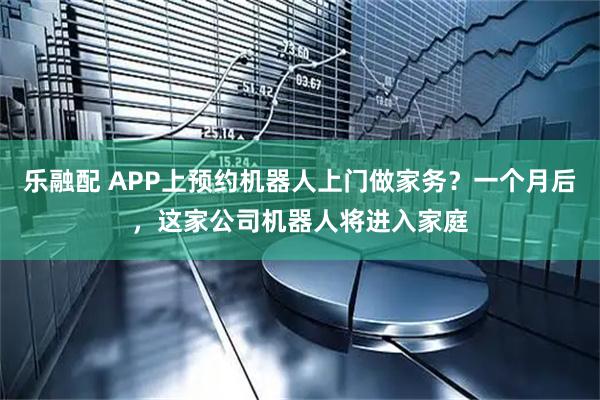 乐融配 APP上预约机器人上门做家务？一个月后，这家公司机器人将进入家庭