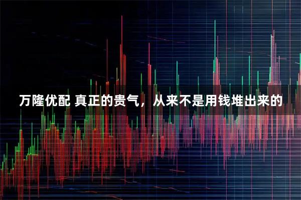 万隆优配 真正的贵气,从来不是用钱堆出来的