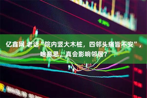 亿鑫网 老话“院内竖大木桩，四邻头痛皆不安”，啥意思，真会影响邻居？