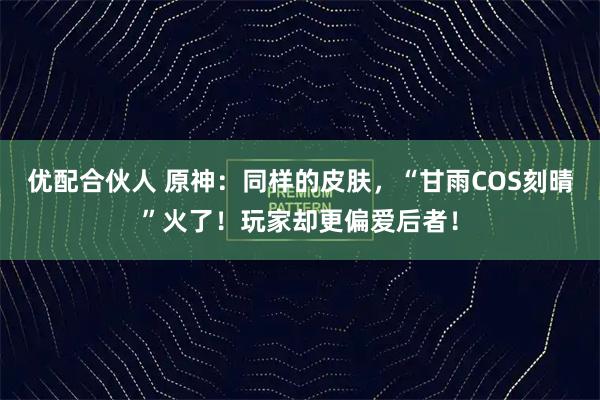 优配合伙人 原神：同样的皮肤，“甘雨COS刻晴”火了！玩家却更偏爱后者！