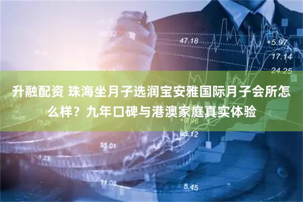 升融配资 珠海坐月子选润宝安雅国际月子会所怎么样？九年口碑与港澳家庭真实体验