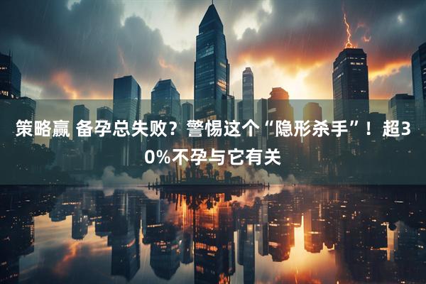 策略赢 备孕总失败？警惕这个“隐形杀手”！超30%不孕与它有关