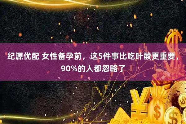 纪源优配 女性备孕前，这5件事比吃叶酸更重要，90%的人都忽略了