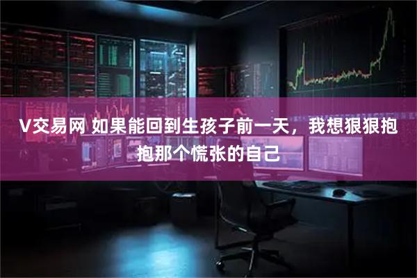 V交易网 如果能回到生孩子前一天，我想狠狠抱抱那个慌张的自己