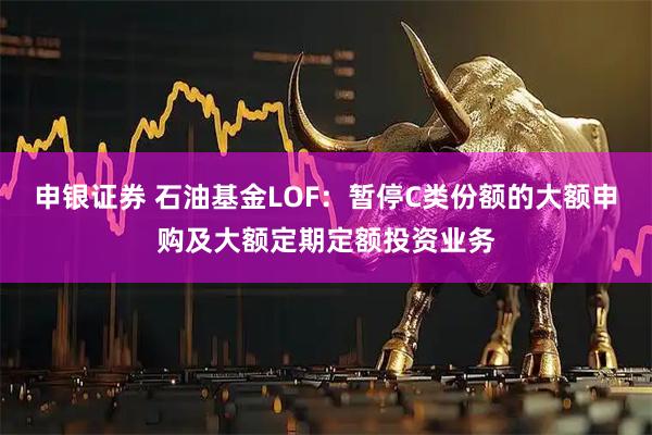 申银证券 石油基金LOF:暂停C类份额的大额申购及大额定期定额投资业务