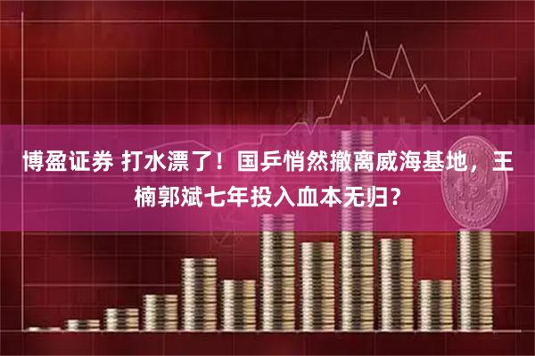 博盈证券 打水漂了！国乒悄然撤离威海基地，王楠郭斌七年投入血本无归？