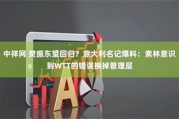 中祥网 樊振东望回归？意大利名记爆料：索林意识到WTT的错误换掉管理层
