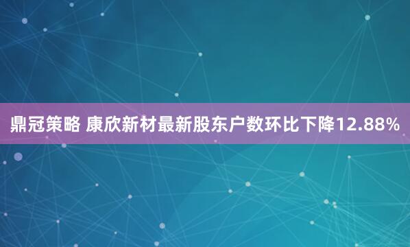 鼎冠策略 康欣新材最新股东户数环比下降12.88%