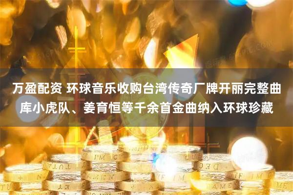 万盈配资 环球音乐收购台湾传奇厂牌开丽完整曲库小虎队、姜育恒等千余首金曲纳入环球珍藏