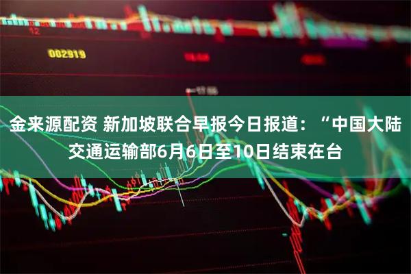 金来源配资 新加坡联合早报今日报道：“中国大陆交通运输部6月6日至10日结束在台