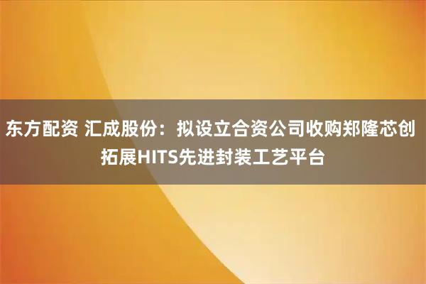 东方配资 汇成股份：拟设立合资公司收购郑隆芯创 拓展HITS先进封装工艺平台