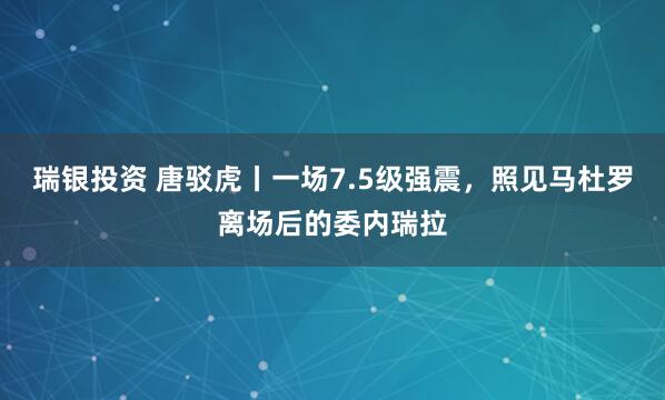 瑞银投资 唐驳虎丨一场7.5级强震，照见马杜罗离场后的委内瑞拉