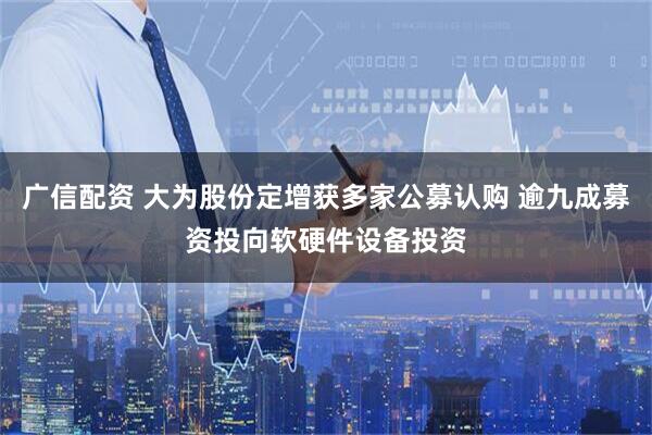 广信配资 大为股份定增获多家公募认购 逾九成募资投向软硬件设备投资