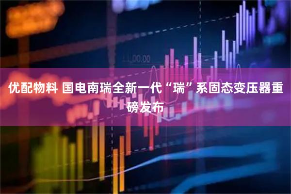 优配物料 国电南瑞全新一代“瑞”系固态变压器重磅发布